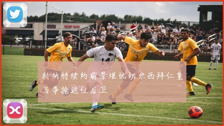 科纳特续约前景堪忧切尔西拜仁皇马争抢这位后卫
