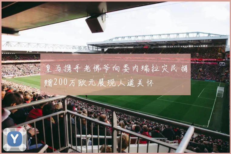 皇马携手老佛爷向委内瑞拉灾民捐赠200万欧元展现人道关怀