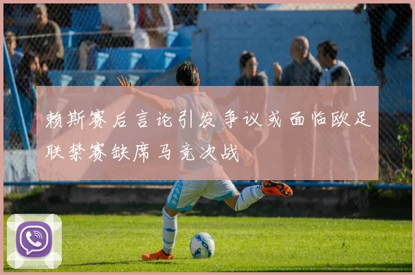 赖斯赛后言论引发争议或面临欧足联禁赛缺席马竞次战