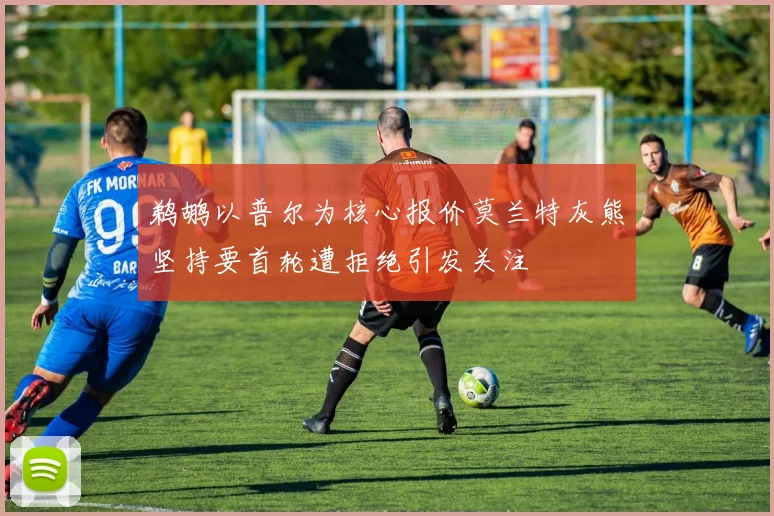 鹈鹕以普尔为核心报价莫兰特灰熊坚持要首轮遭拒绝引发关注