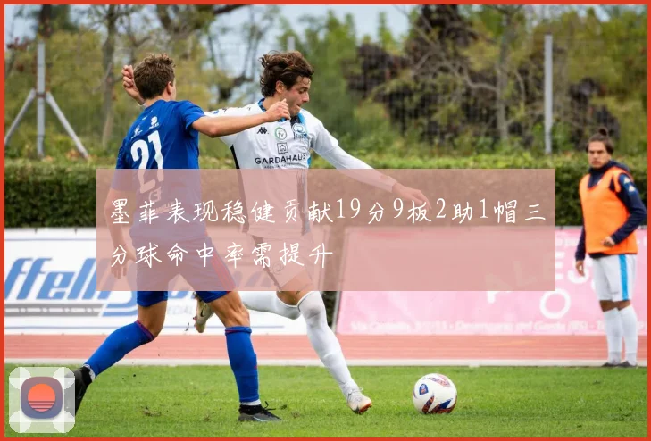 墨菲表现稳健贡献19分9板2助1帽三分球命中率需提升