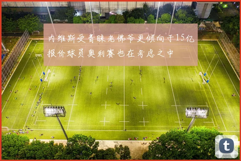 内维斯受青睐老佛爷更倾向于15亿报价球员奥利赛也在考虑之中