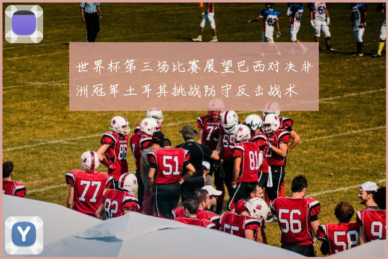 世界杯第三场比赛展望巴西对决非洲冠军土耳其挑战防守反击战术