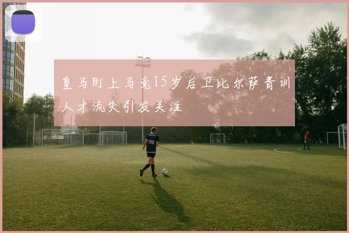 皇马盯上马竞15岁后卫比尔萨青训人才流失引发关注