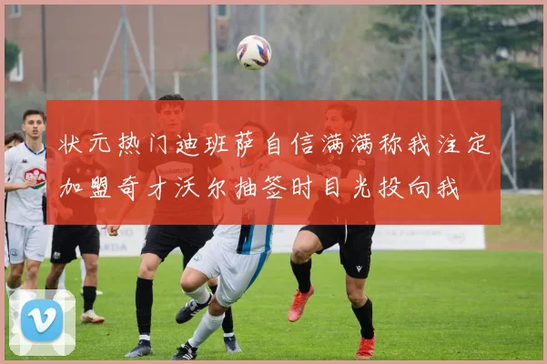 状元热门迪班萨自信满满称我注定加盟奇才沃尔抽签时目光投向我