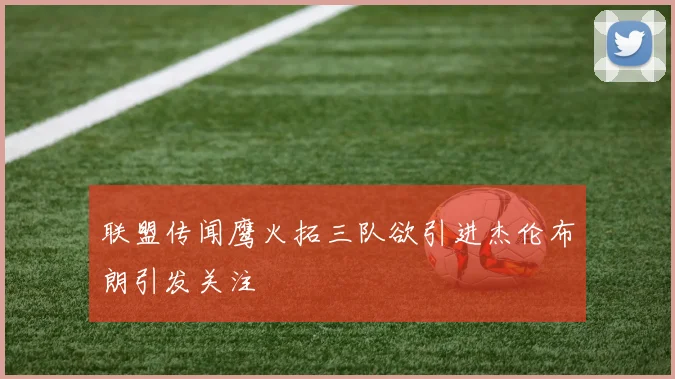联盟传闻鹰火拓三队欲引进杰伦布朗引发关注