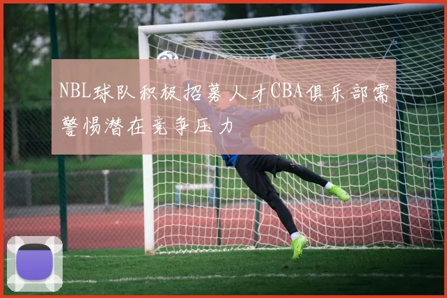 NBL球队积极招募人才CBA俱乐部需警惕潜在竞争压力