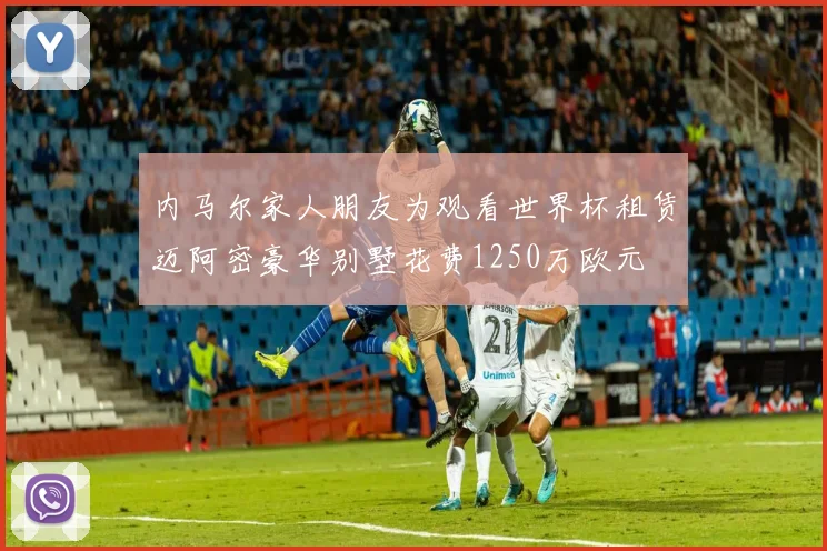 内马尔家人朋友为观看世界杯租赁迈阿密豪华别墅花费1250万欧元