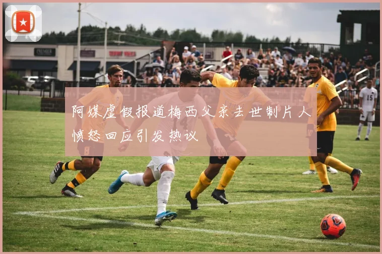 阿媒虚假报道梅西父亲去世制片人愤怒回应引发热议