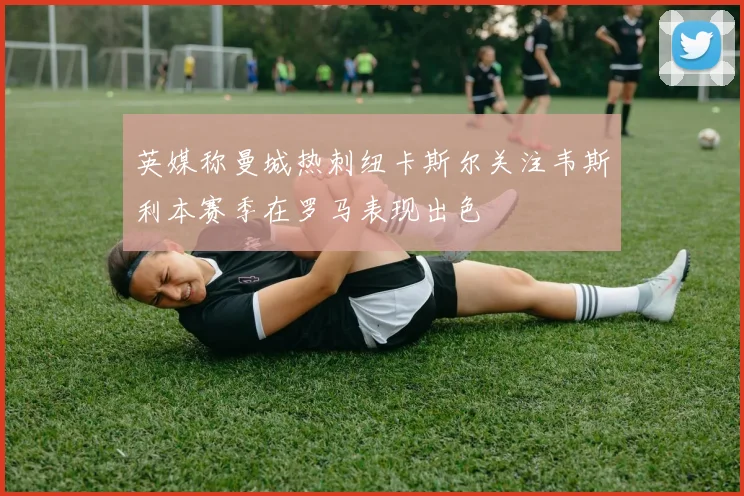 英媒称曼城热刺纽卡斯尔关注韦斯利本赛季在罗马表现出色