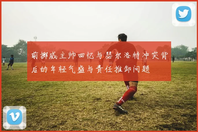 前挪威主帅回忆与瑟尔洛特冲突背后的年轻气盛与责任推卸问题