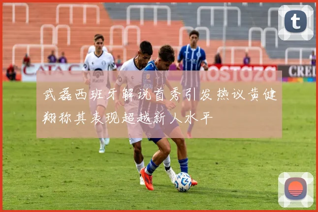 武磊西班牙解说首秀引发热议黄健翔称其表现超越新人水平