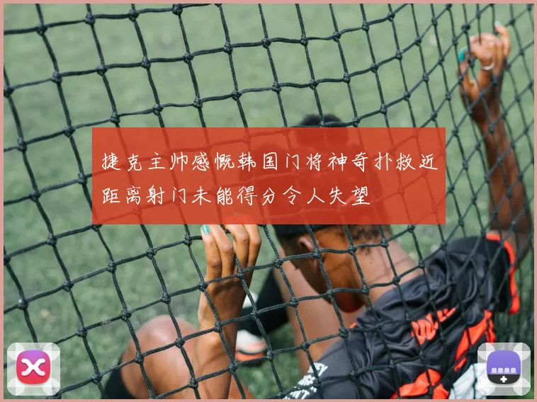 捷克主帅感慨韩国门将神奇扑救近距离射门未能得分令人失望