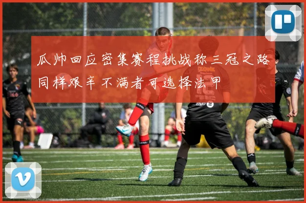 瓜帅回应密集赛程挑战称三冠之路同样艰辛不满者可选择法甲