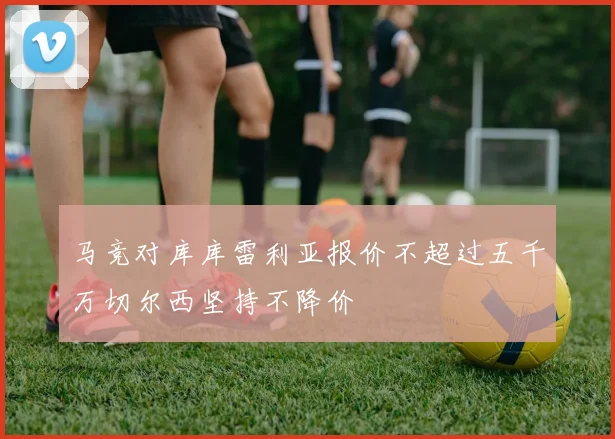 马竞对库库雷利亚报价不超过五千万切尔西坚持不降价