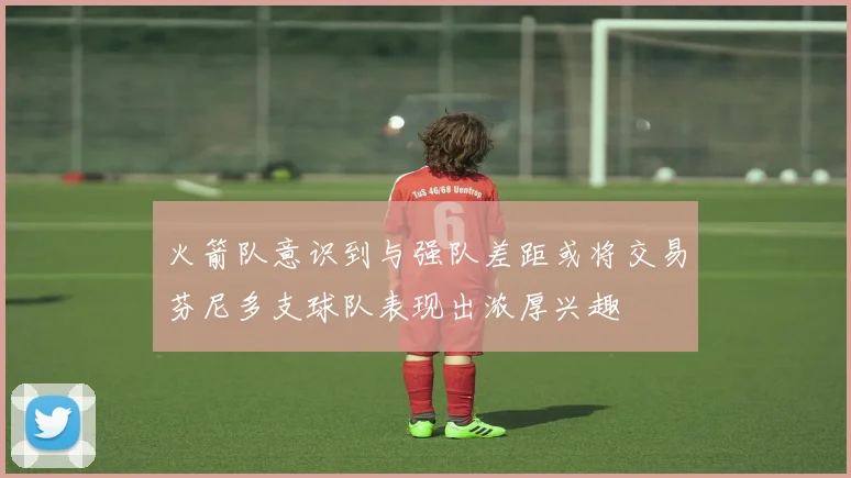 火箭队意识到与强队差距或将交易芬尼多支球队表现出浓厚兴趣