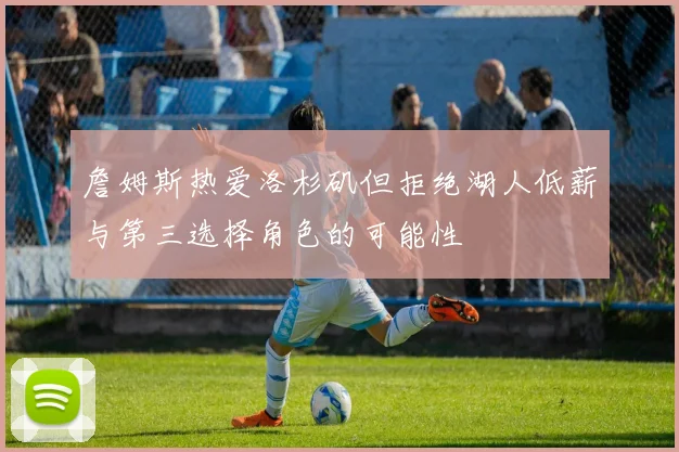 詹姆斯热爱洛杉矶但拒绝湖人低薪与第三选择角色的可能性