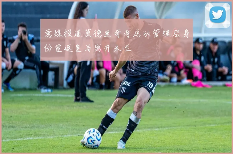 意媒报道莫德里奇考虑以管理层身份重返皇马离开米兰