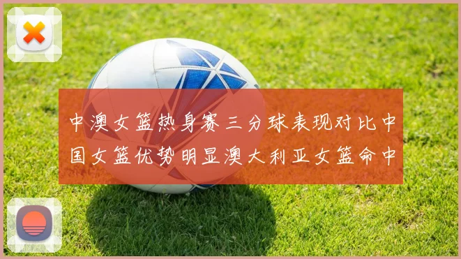 中澳女篮热身赛三分球表现对比中国女篮优势明显澳大利亚女篮命中率低下