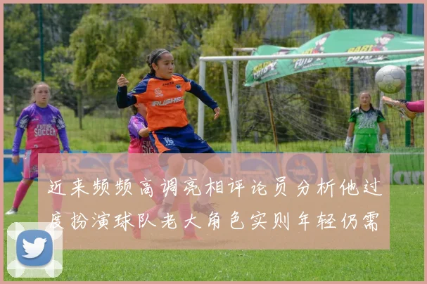 近来频频高调亮相评论员分析他过度扮演球队老大角色实则年轻仍需成长