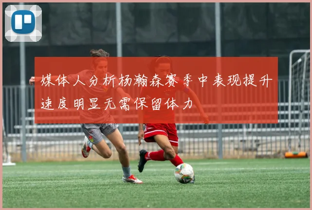 媒体人分析杨瀚森赛季中表现提升速度明显无需保留体力