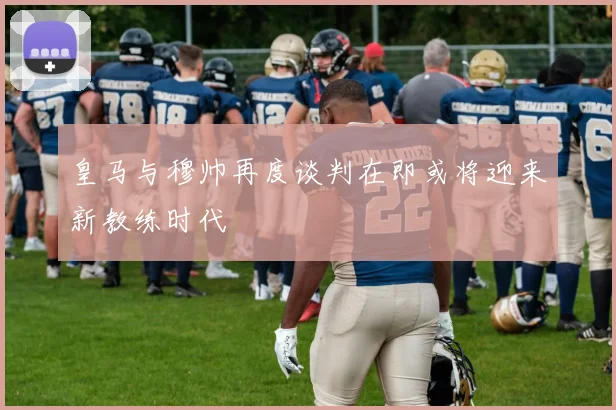 皇马与穆帅再度谈判在即或将迎来新教练时代