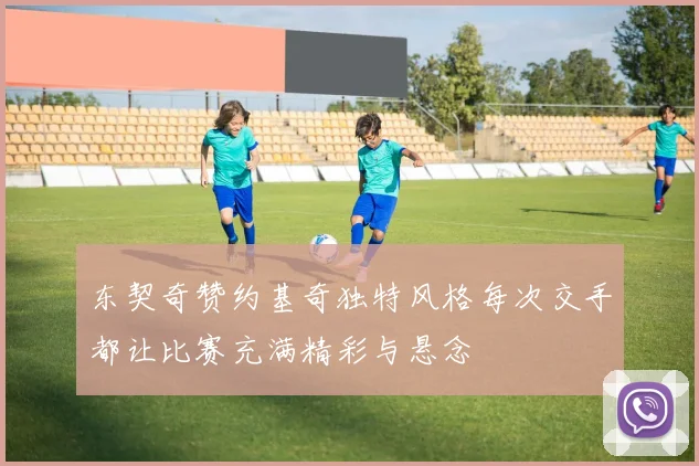 东契奇赞约基奇独特风格每次交手都让比赛充满精彩与悬念