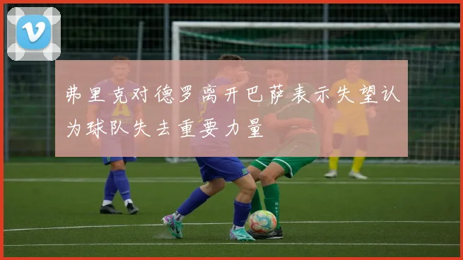 弗里克对德罗离开巴萨表示失望认为球队失去重要力量