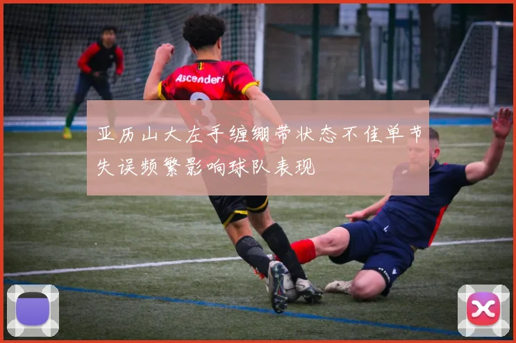 亚历山大左手缠绷带状态不佳单节失误频繁影响球队表现